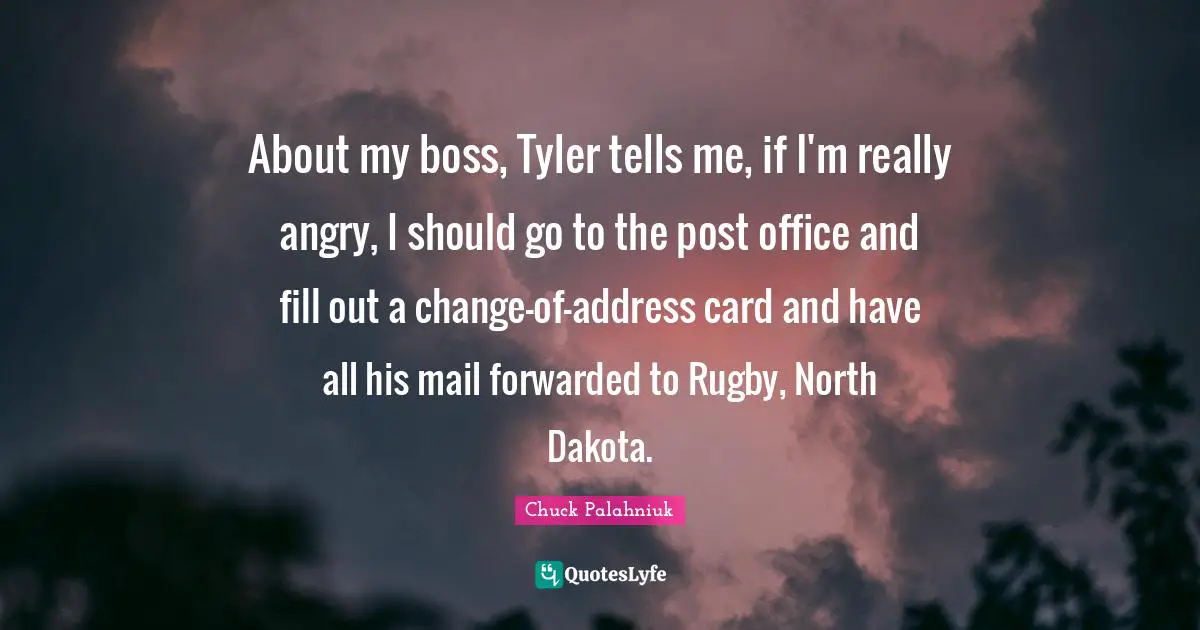 About my boss, Tyler tells me, if I'm really angry, I should go to the post office and fill out a change-of-address card and have all his mail forwarded to Rugby, North Dakota.