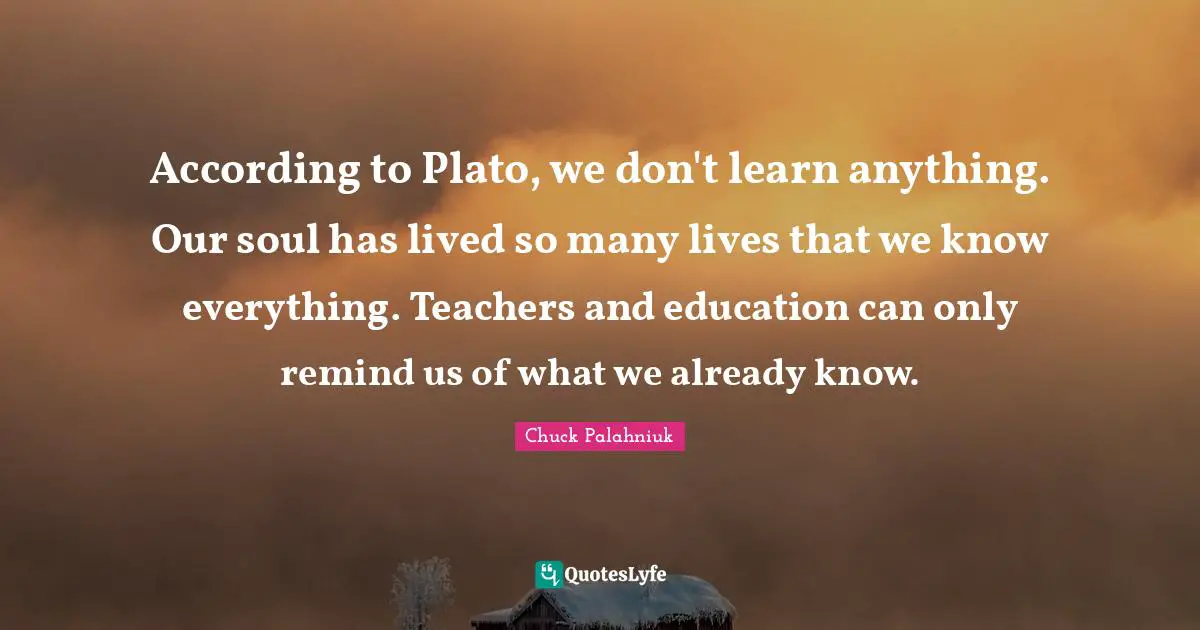According to Plato, we don't learn anything. Our soul has lived so many lives that we know everything. Teachers and education can only remind us of what we already know.