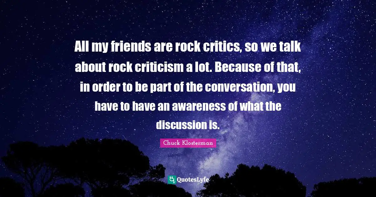All my friends are rock critics, so we talk about rock criticism a lot. Because of that, in order to be part of the conversation, you have to have an awareness of what the discussion is.
