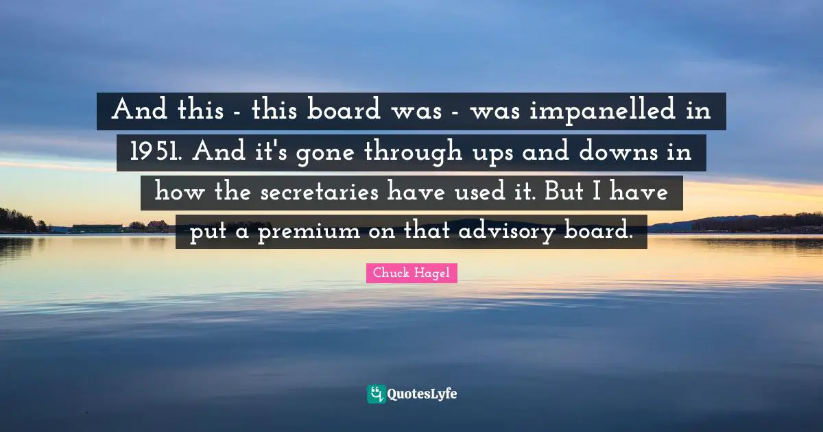 And this - this board was - was impanelled in 1951. And it's gone through ups and downs in how the secretaries have used it. But I have put a premium on that advisory board.