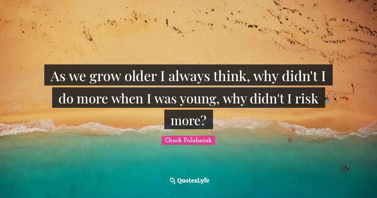As we grow older I always think, why didn't I do more when I was young, why didn't I risk more?