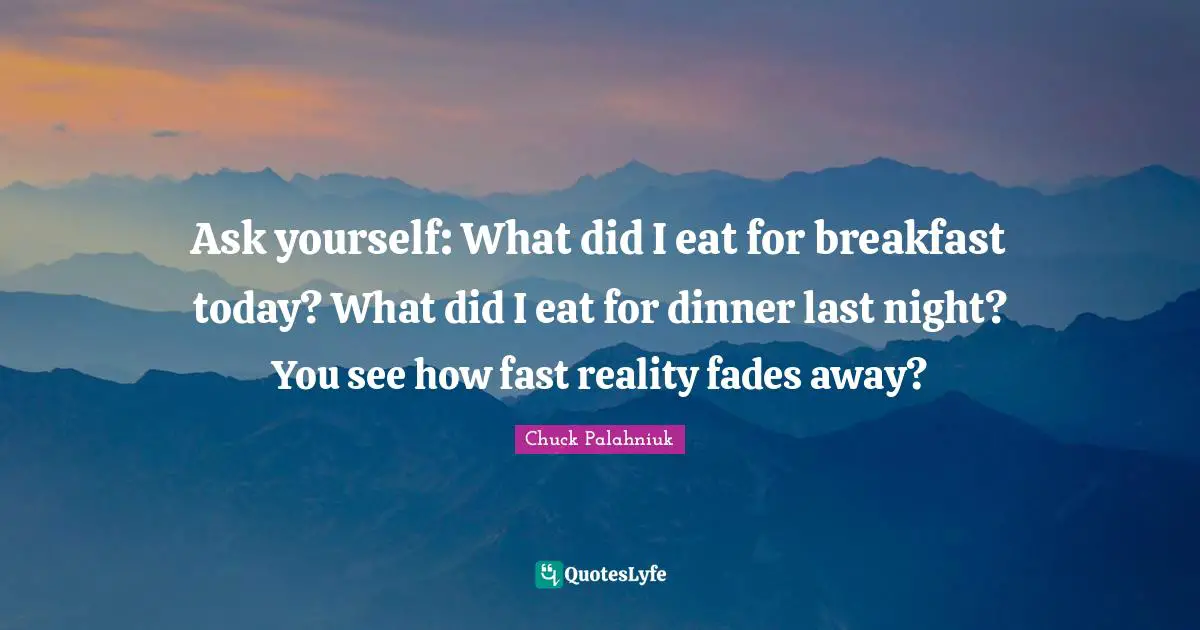 Ask yourself: What did I eat for breakfast today? What did I eat for dinner last night? You see how fast reality fades away?