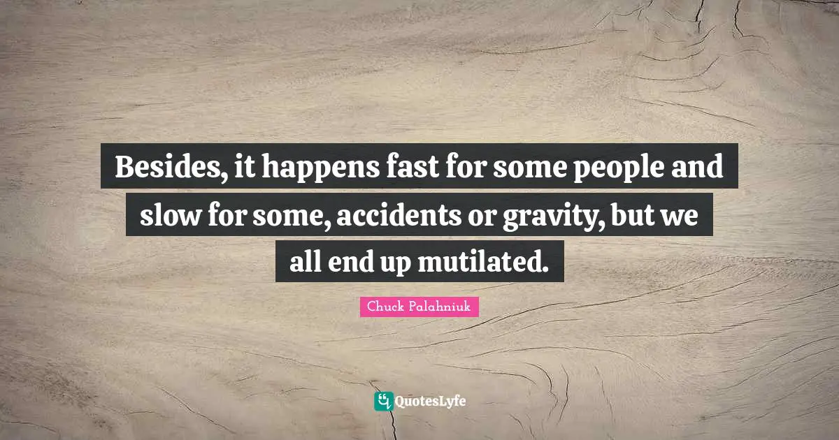 Besides, it happens fast for some people and slow for some, accidents or gravity, but we all end up mutilated.