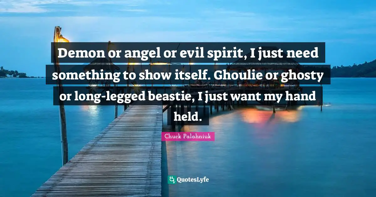Demon or angel or evil spirit, I just need something to show itself. Ghoulie or ghosty or long-legged beastie, I just want my hand held.