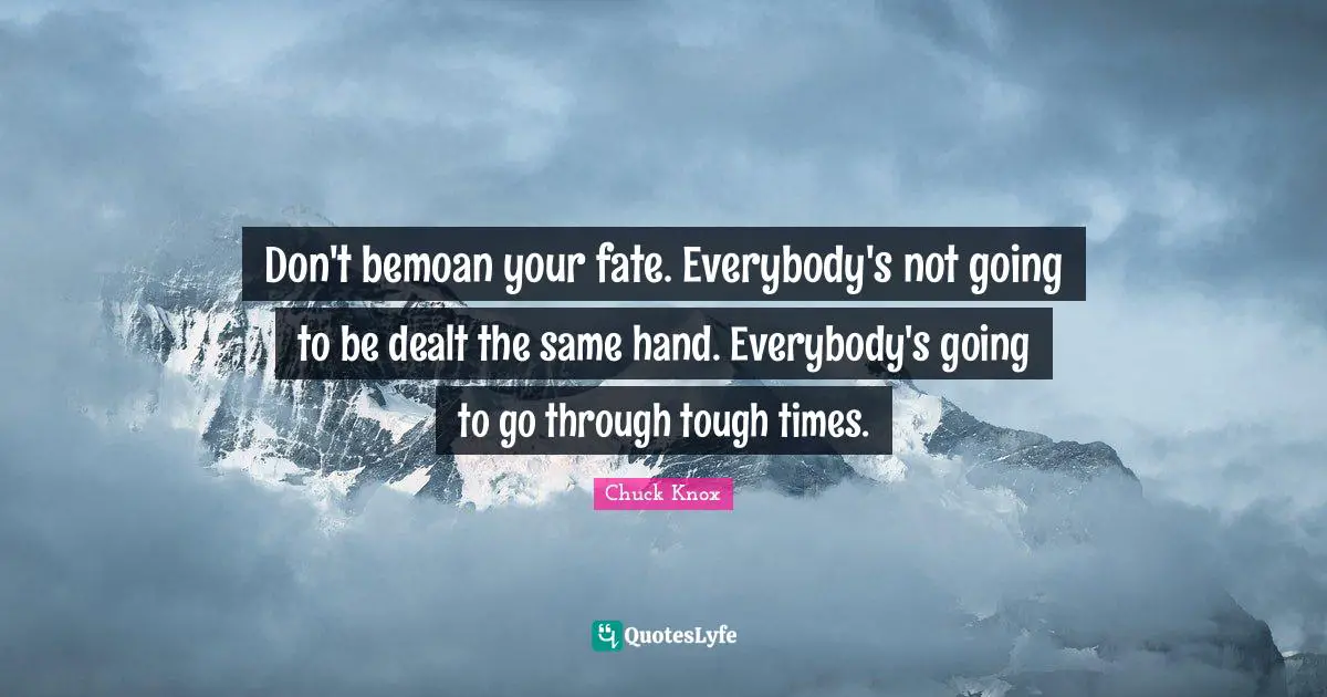 Don't bemoan your fate. Everybody's not going to be dealt the same hand. Everybody's going to go through tough times.