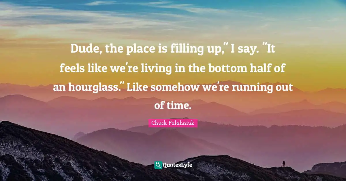 Dude, the place is filling up," I say. "It feels like we're living in the bottom half of an hourglass." Like somehow we're running out of time.