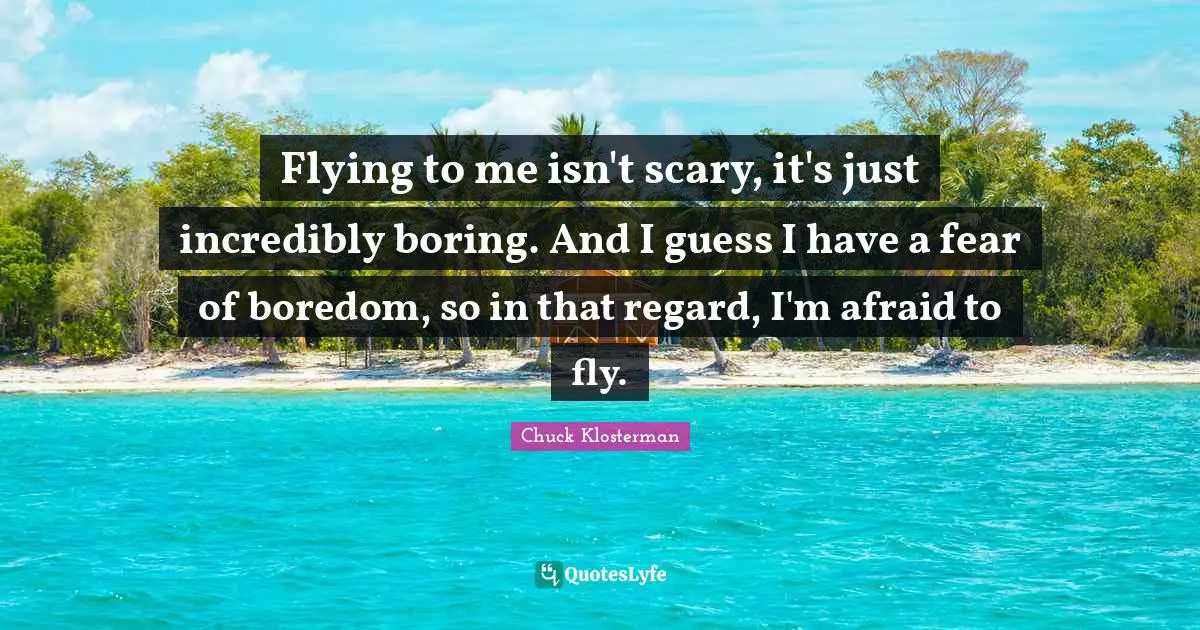 Flying to me isn't scary, it's just incredibly boring. And I guess I have a fear of boredom, so in that regard, I'm afraid to fly.