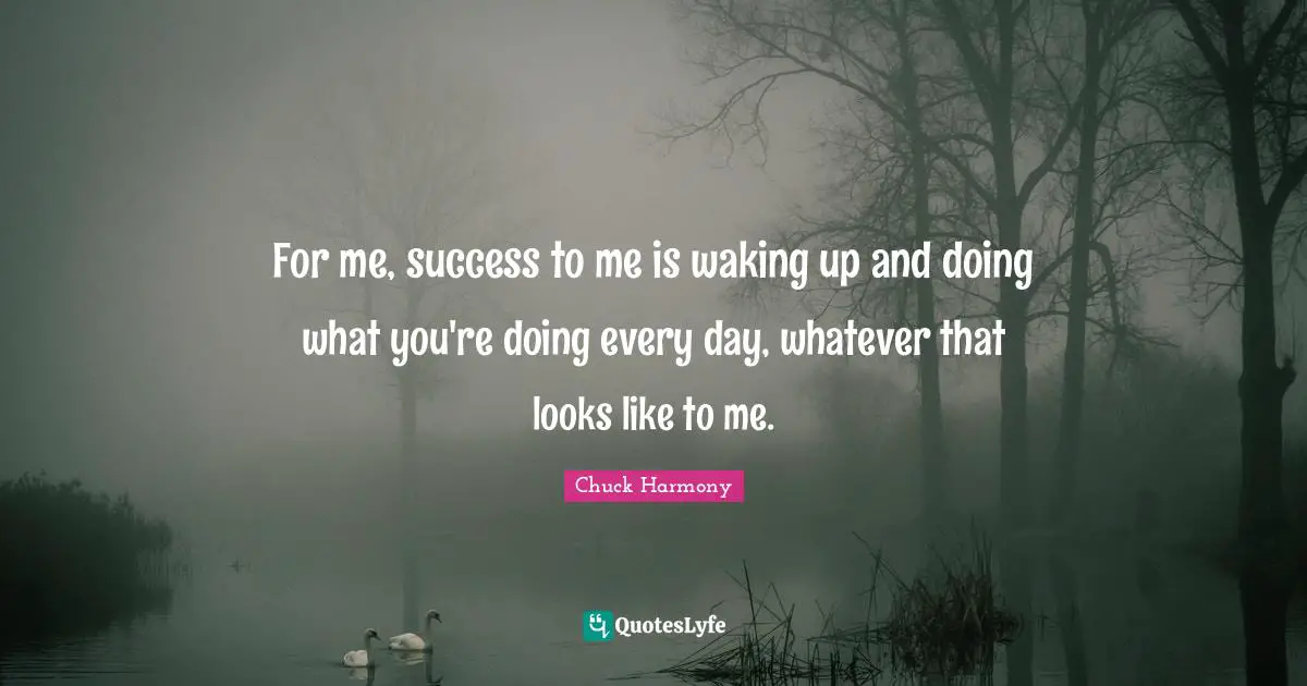 For me, success to me is waking up and doing what you're doing every day, whatever that looks like to me.