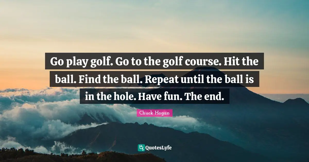 Go play golf. Go to the golf course. Hit the ball. Find the ball. Repeat until the ball is in the hole. Have fun. The end.
