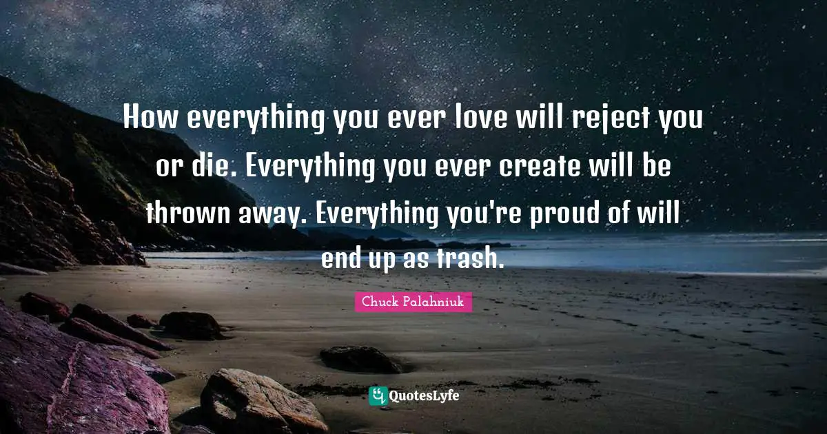 How everything you ever love will reject you or die. Everything you ever create will be thrown away. Everything you're proud of will end up as trash.