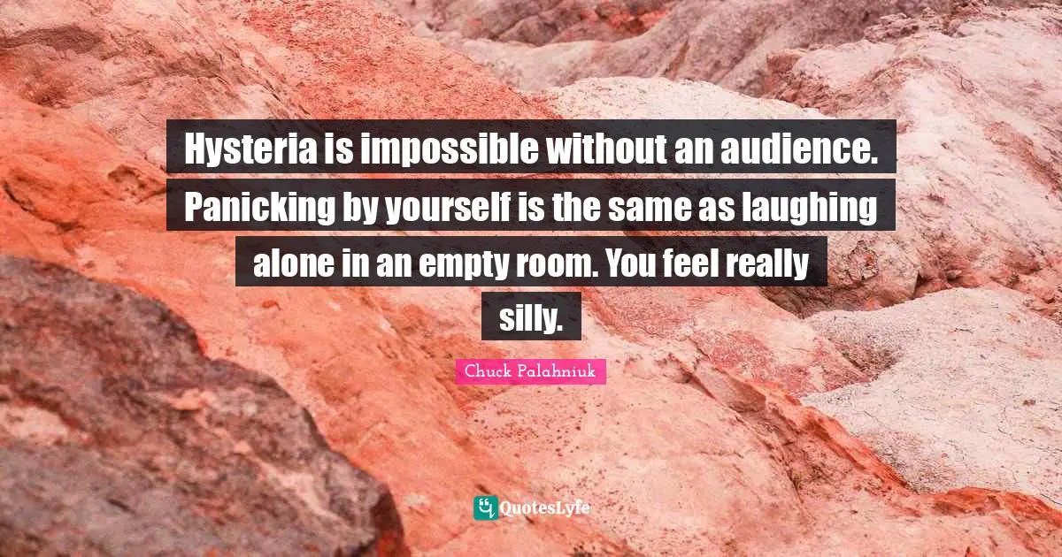 Hysteria is impossible without an audience. Panicking by yourself is the same as laughing alone in an empty room. You feel really silly.