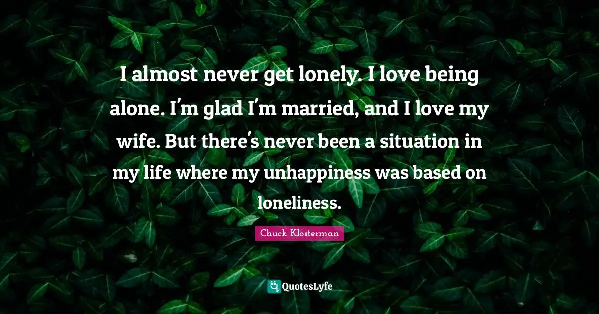 I almost never get lonely. I love being alone. I'm glad I'm married, and I love my wife. But there's never been a situation in my life where my unhappiness was based on loneliness.