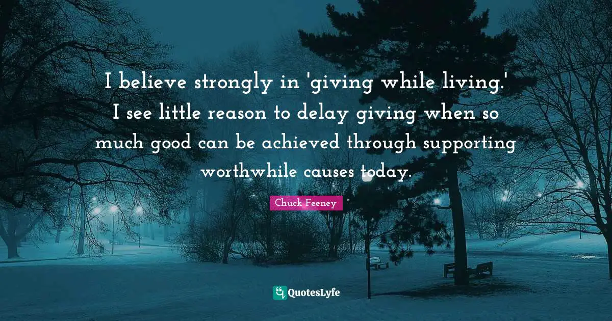 I believe strongly in 'giving while living.' I see little reason to delay giving when so much good can be achieved through supporting worthwhile causes today.