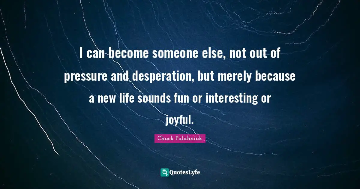I can become someone else, not out of pressure and desperation, but merely because a new life sounds fun or interesting or joyful.
