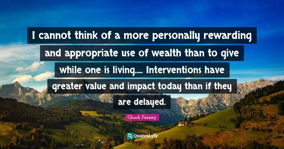 I cannot think of a more personally rewarding and appropriate use of wealth than to give while one is living.... Interventions have greater value and impact today than if they are delayed.