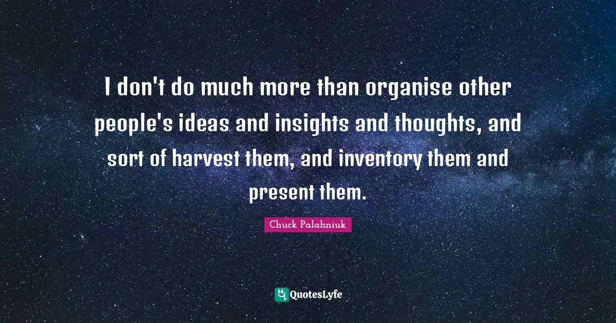 I don't do much more than organise other people's ideas and insights and thoughts, and sort of harvest them, and inventory them and present them.