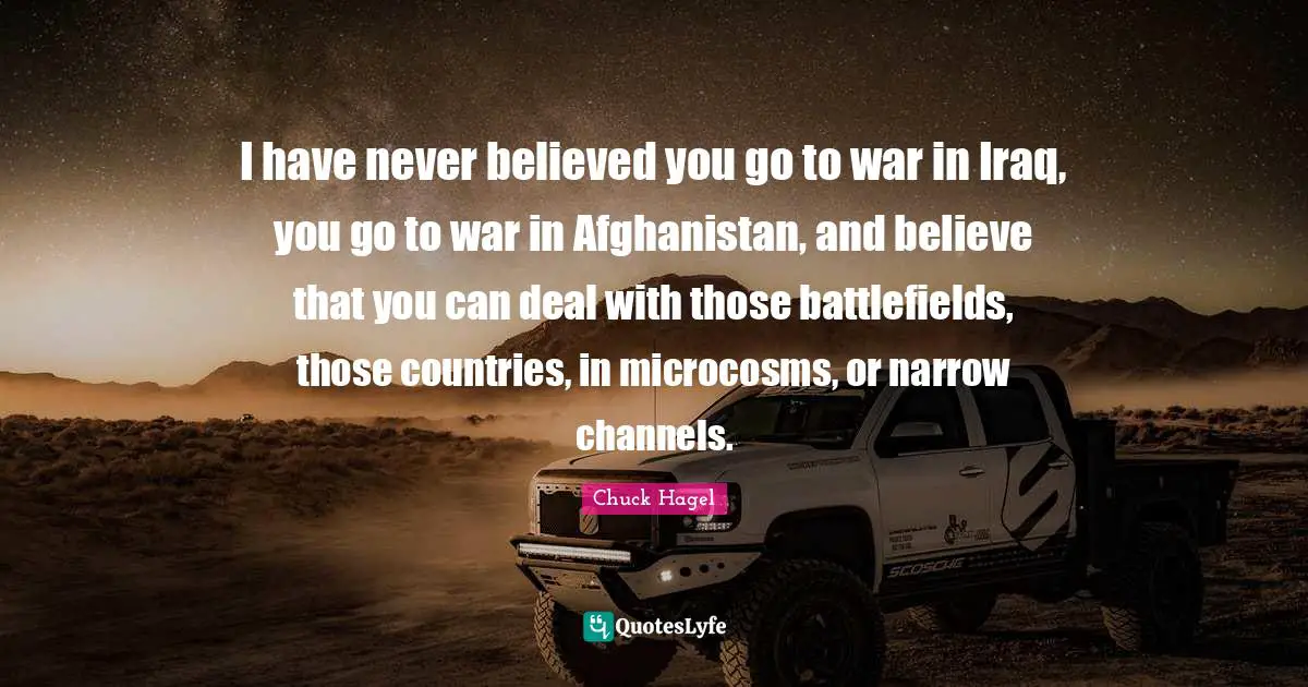 Battlefields Quotes: "I have never believed you go to war in Iraq, you go to war in Afghanistan, and believe that you can deal with those battlefields, those countries, in microcosms, or narrow channels."