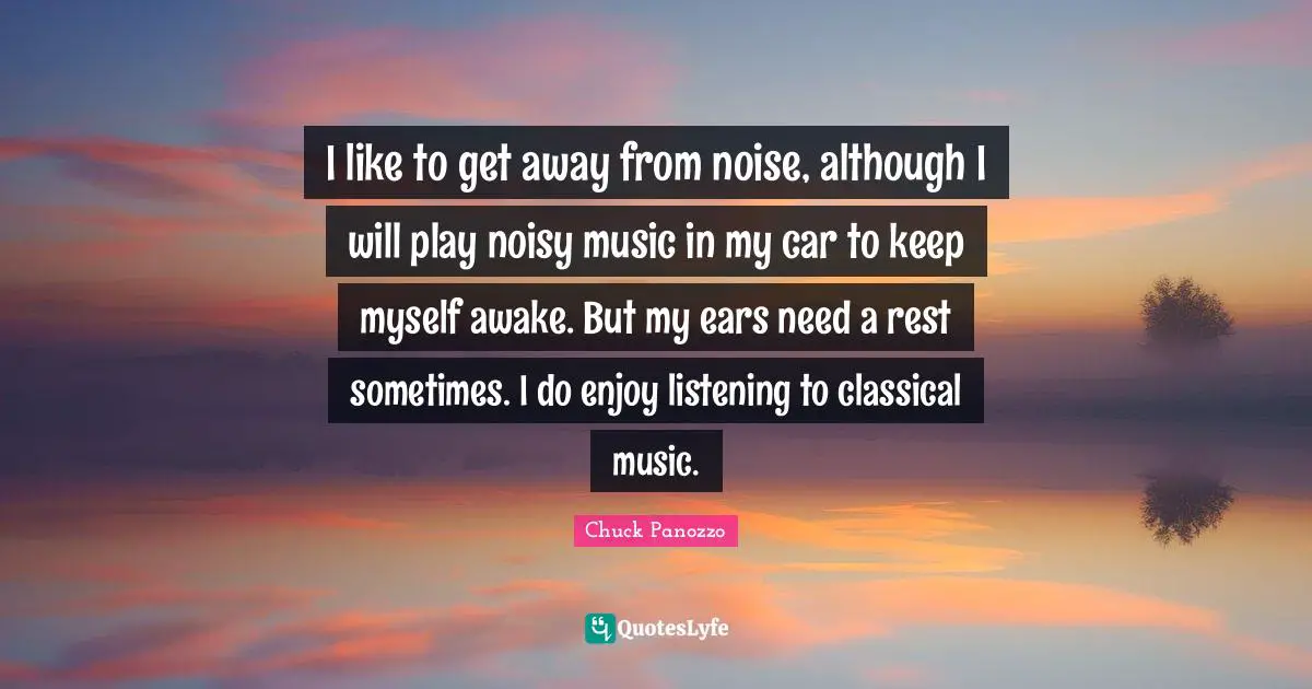 I like to get away from noise, although I will play noisy music in my car to keep myself awake. But my ears need a rest sometimes. I do enjoy listening to classical music.