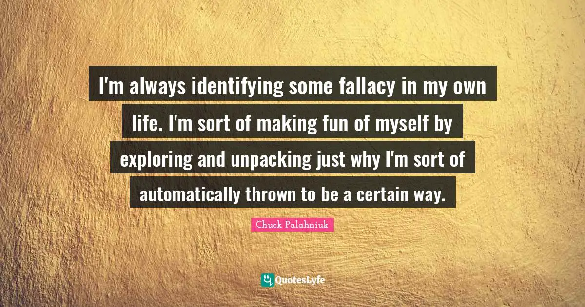 I'm always identifying some fallacy in my own life. I'm sort of making fun of myself by exploring and unpacking just why I'm sort of automatically thrown to be a certain way.