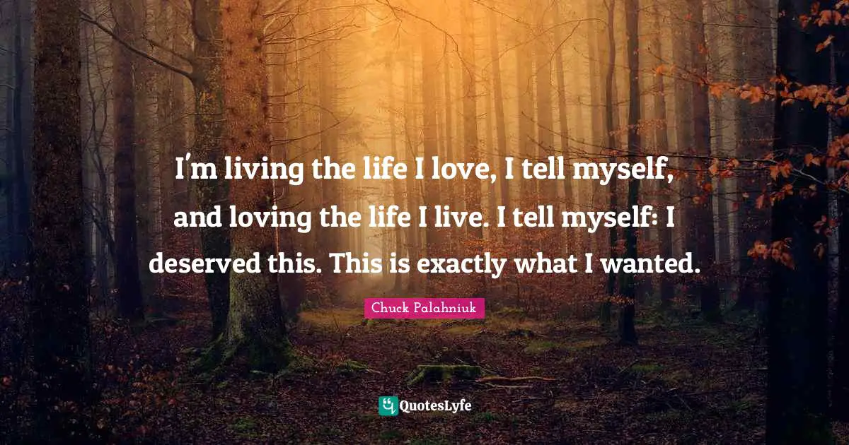 I'm living the life I love, I tell myself, and loving the life I live. I tell myself: I deserved this. This is exactly what I wanted.