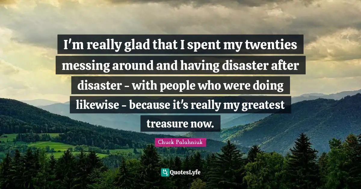 I'm really glad that I spent my twenties messing around and having disaster after disaster - with people who were doing likewise - because it's really my greatest treasure now.