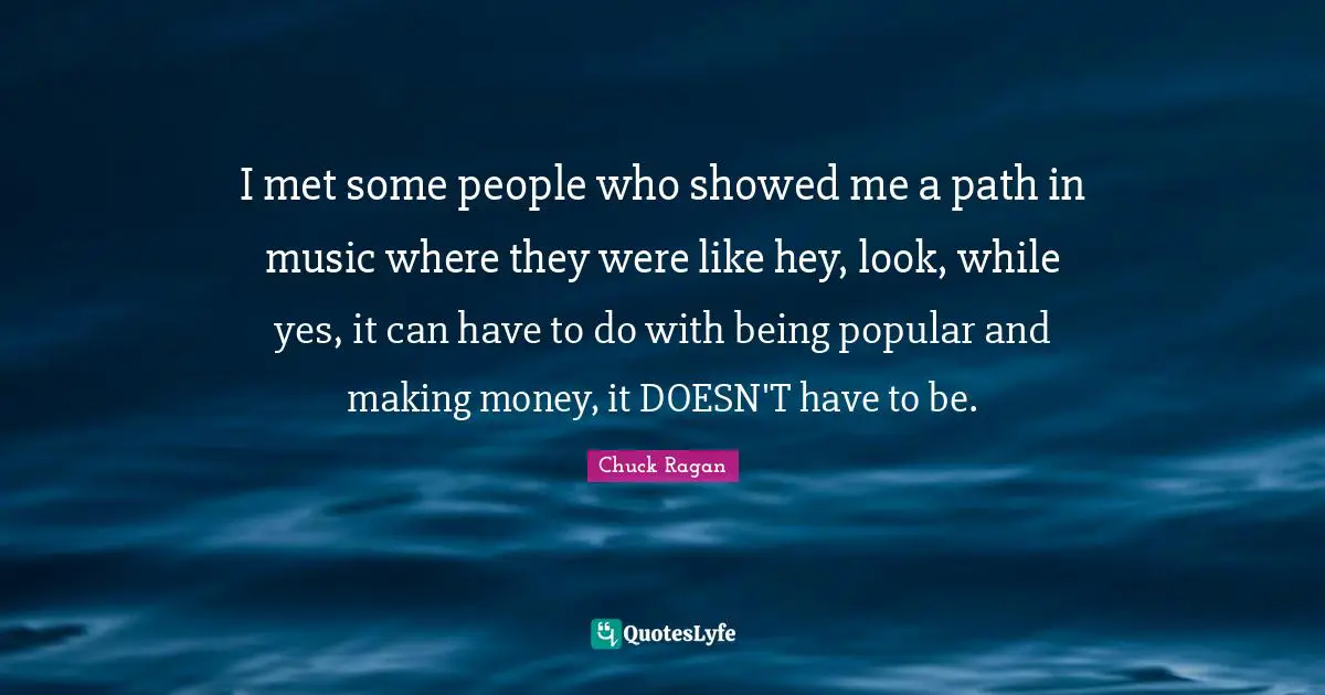 I met some people who showed me a path in music where they were like hey, look, while yes, it can have to do with being popular and making money, it DOESN'T have to be.