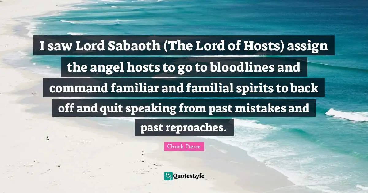 I saw Lord Sabaoth (The Lord of Hosts) assign the angel hosts to go to bloodlines and command familiar and familial spirits to back off and quit speaking from past mistakes and past reproaches.