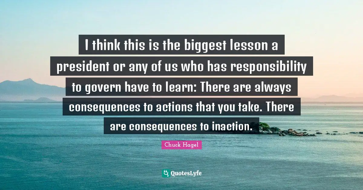 I think this is the biggest lesson a president or any of us who has responsibility to govern have to learn: There are always consequences to actions that you take. There are consequences to inaction.