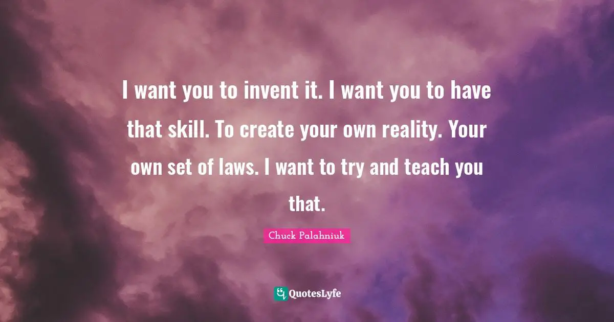 I want you to invent it. I want you to have that skill. To create your own reality. Your own set of laws. I want to try and teach you that.