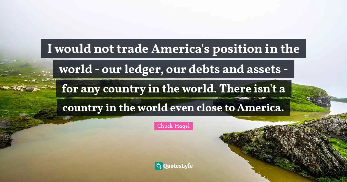 I would not trade America's position in the world - our ledger, our debts and assets - for any country in the world. There isn't a country in the world even close to America.