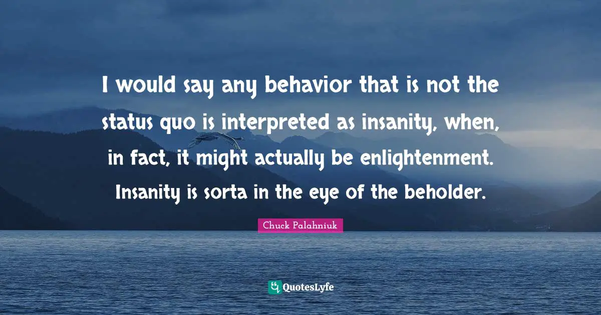 Status Quo Quotes: "I would say any behavior that is not the status quo is interpreted as insanity, when, in fact, it might actually be enlightenment. Insanity is sorta in the eye of the beholder."