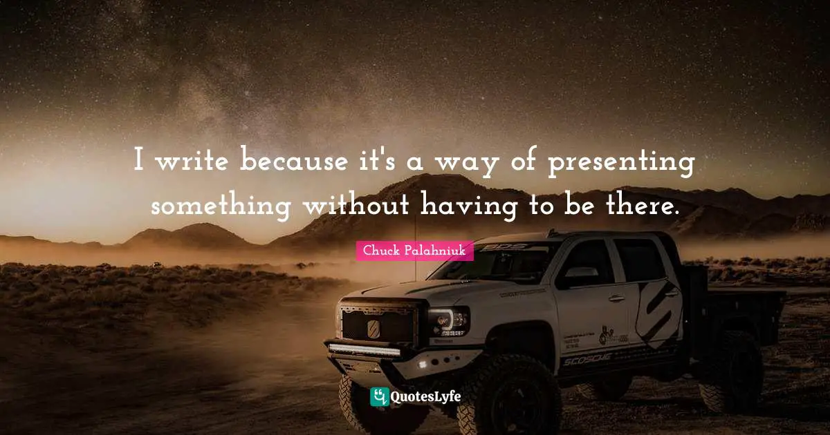 I write because it's a way of presenting something without having to be there.