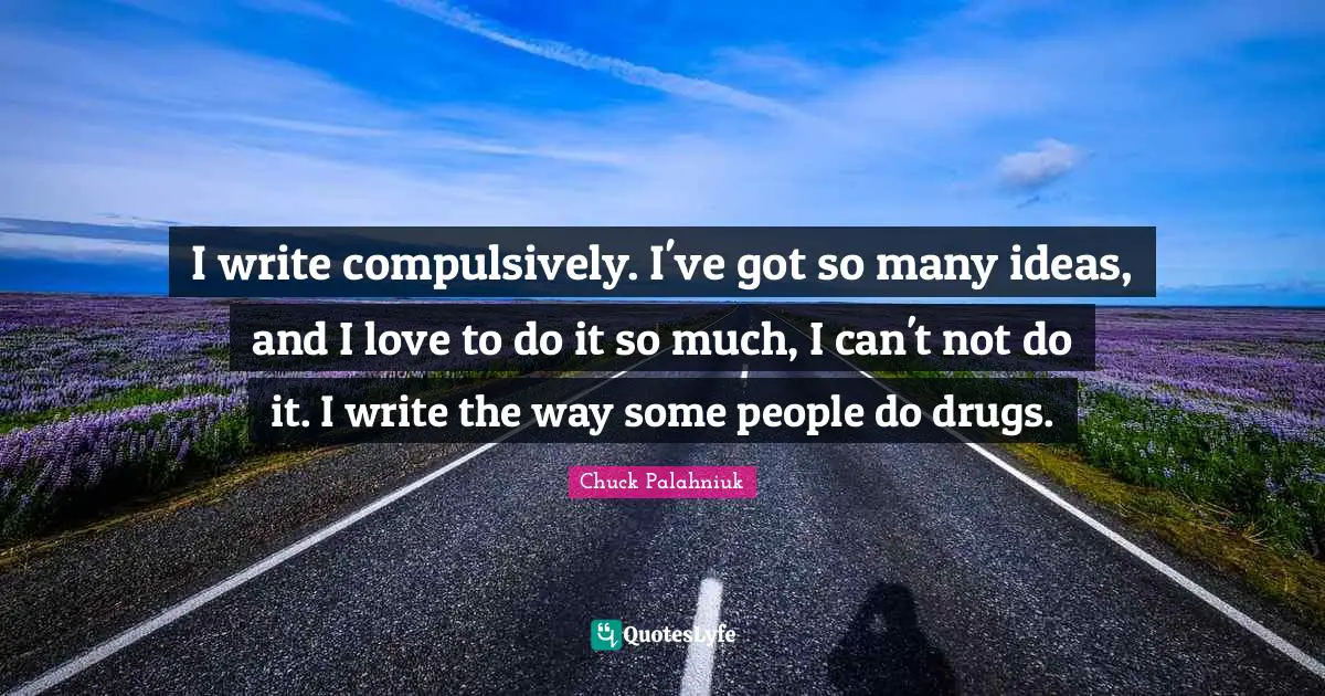 I write compulsively. I've got so many ideas, and I love to do it so much, I can't not do it. I write the way some people do drugs.
