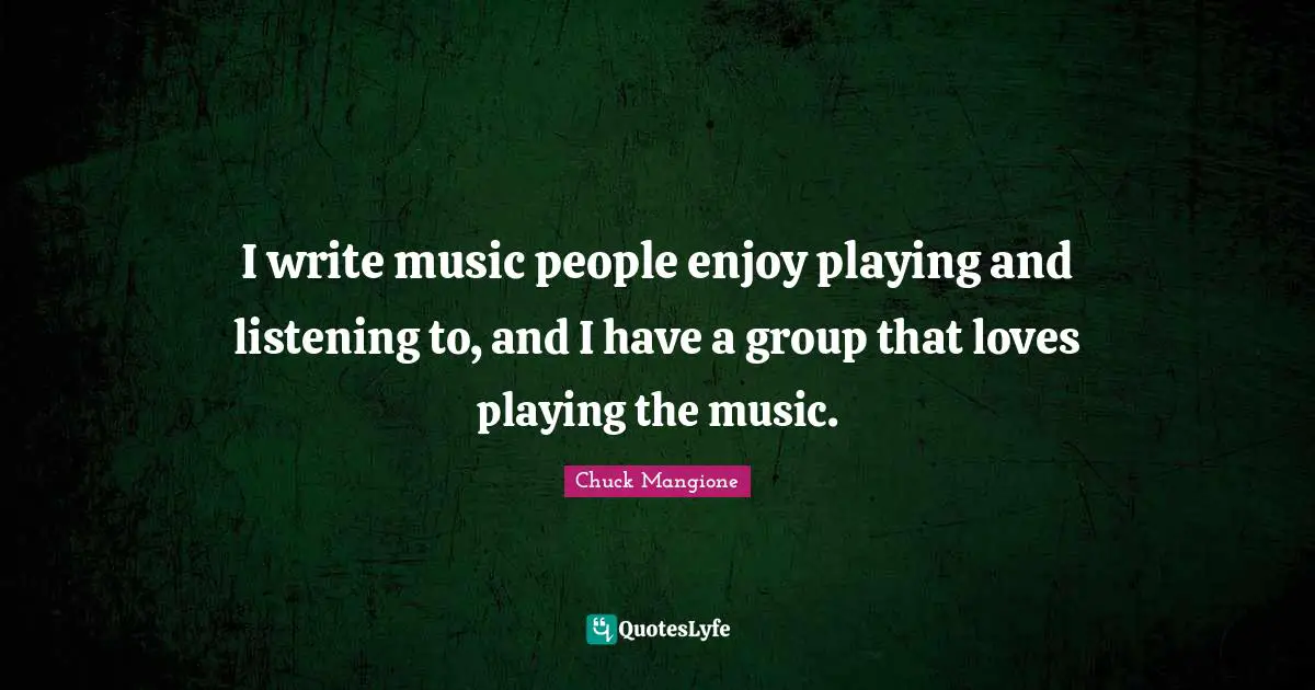 I write music people enjoy playing and listening to, and I have a group that loves playing the music.