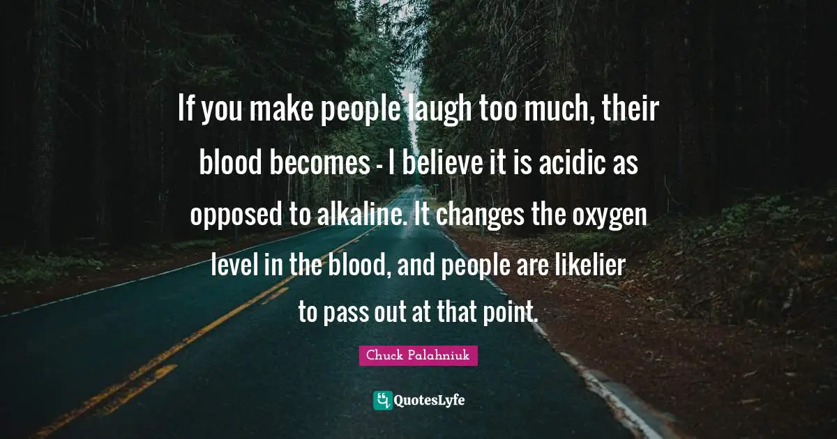 If you make people laugh too much, their blood becomes - I believe it is acidic as opposed to alkaline. It changes the oxygen level in the blood, and people are likelier to pass out at that point.