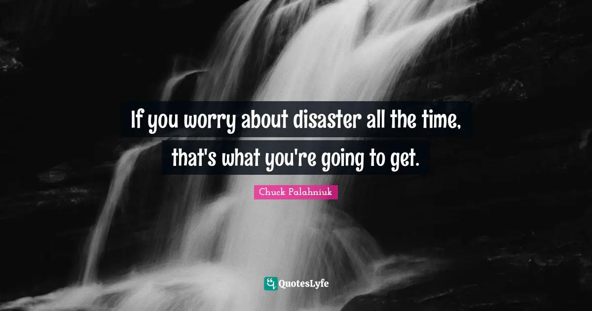 If you worry about disaster all the time, that's what you're going to get.