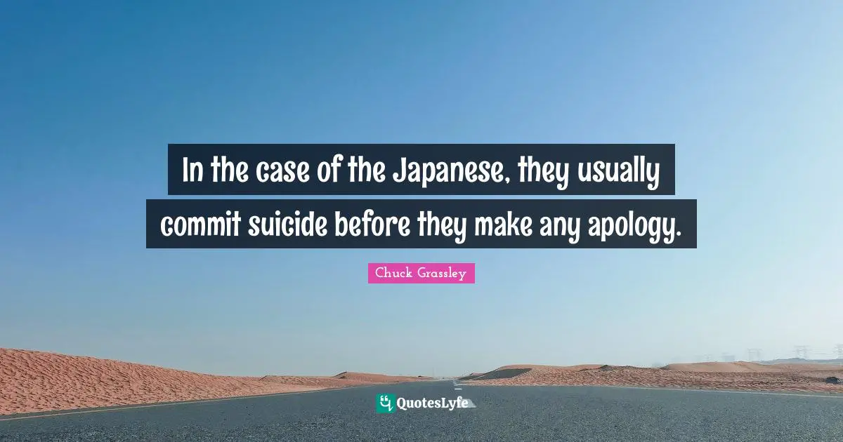 In the case of the Japanese, they usually commit suicide before they make any apology.