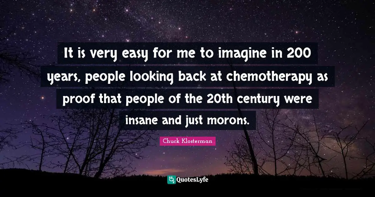It is very easy for me to imagine in 200 years, people looking back at chemotherapy as proof that people of the 20th century were insane and just morons.