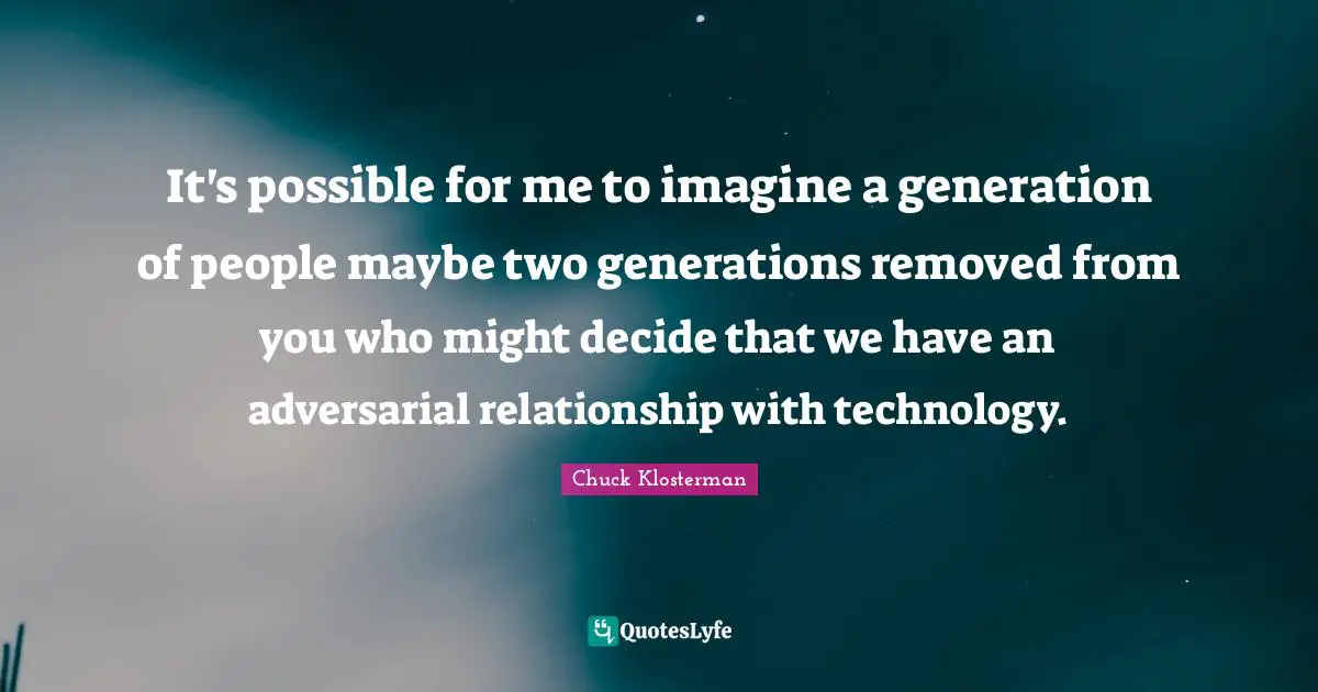 It's possible for me to imagine a generation of people maybe two generations removed from you who might decide that we have an adversarial relationship with technology.