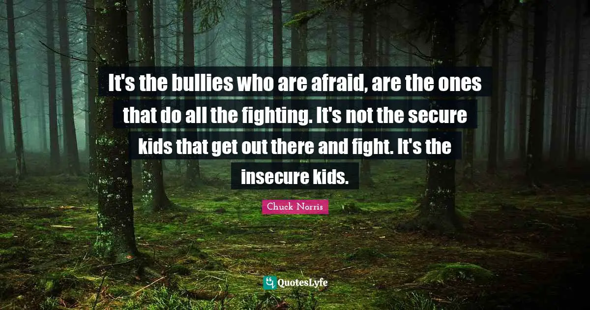 Chuck Norris Quotes: "It's the bullies who are afraid, are the ones that do all the fighting. It's not the secure kids that get out there and fight. It's the insecure kids."