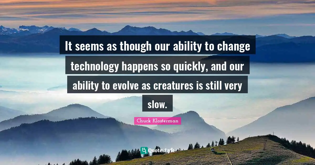 It seems as though our ability to change technology happens so quickly, and our ability to evolve as creatures is still very slow.