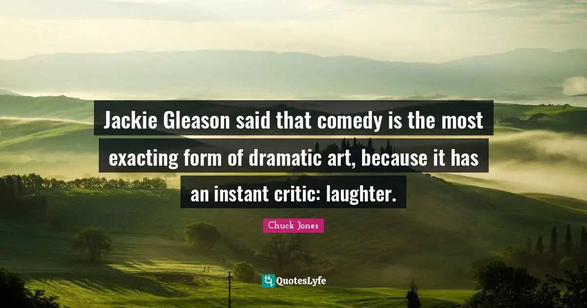 Jackie Quotes: "Jackie Gleason said that comedy is the most exacting form of dramatic art, because it has an instant critic: laughter."