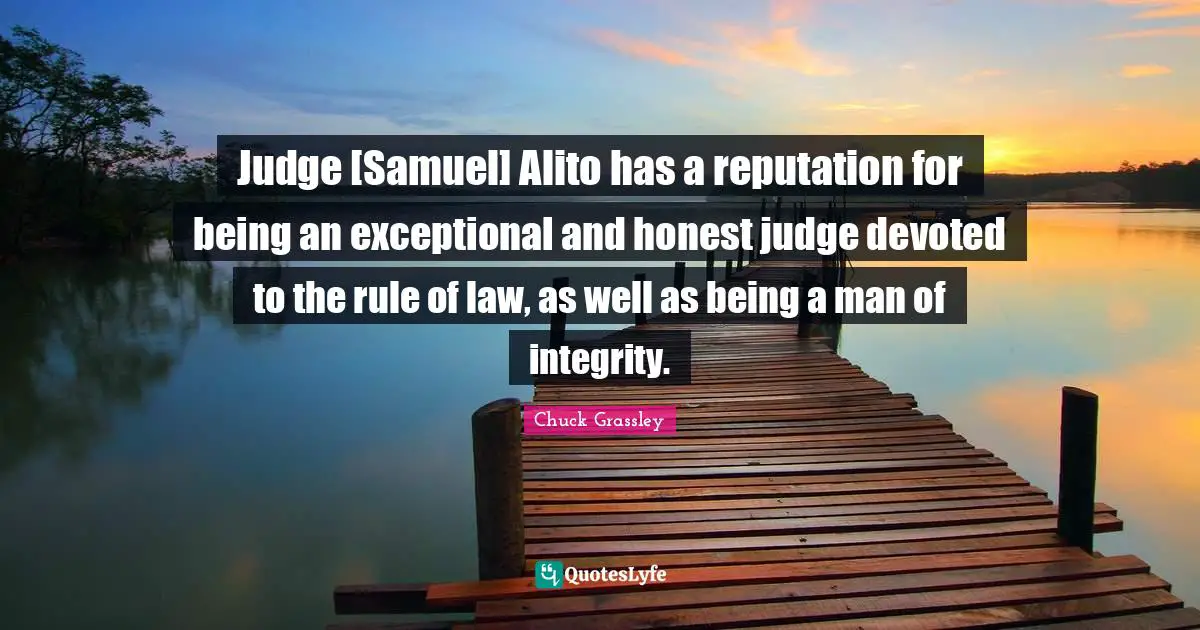 Judge [Samuel] Alito has a reputation for being an exceptional and honest judge devoted to the rule of law, as well as being a man of integrity.