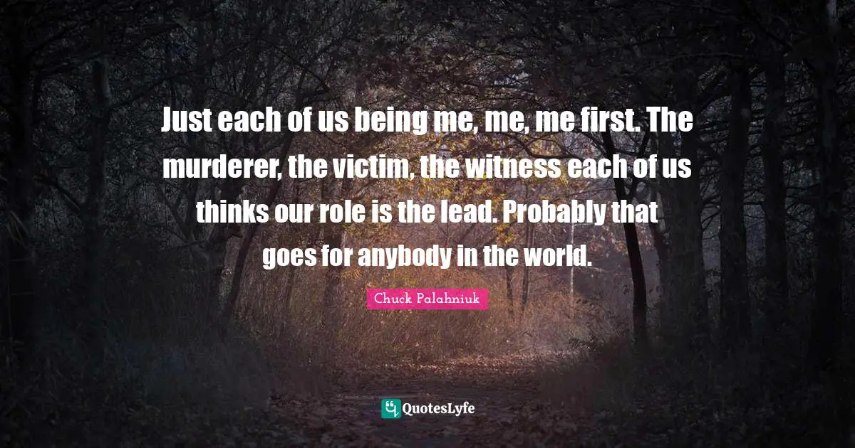 Just each of us being me, me, me first. The murderer, the victim, the witness each of us thinks our role is the lead. Probably that goes for anybody in the world.