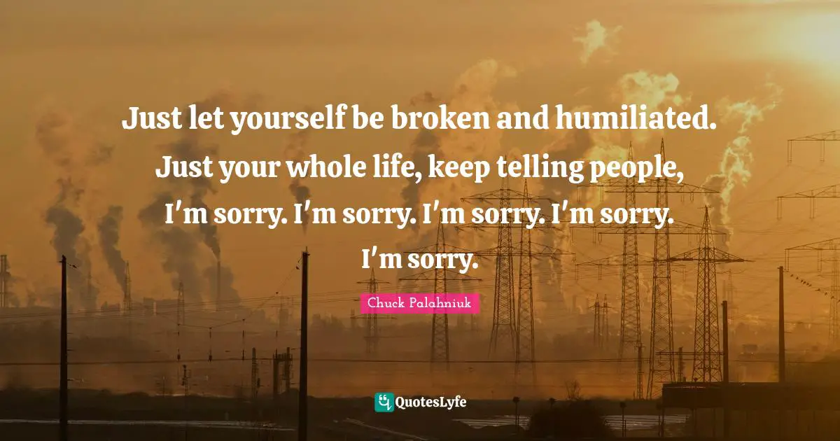 Just let yourself be broken and humiliated. Just your whole life, keep telling people, I'm sorry. I'm sorry. I'm sorry. I'm sorry. I'm sorry.