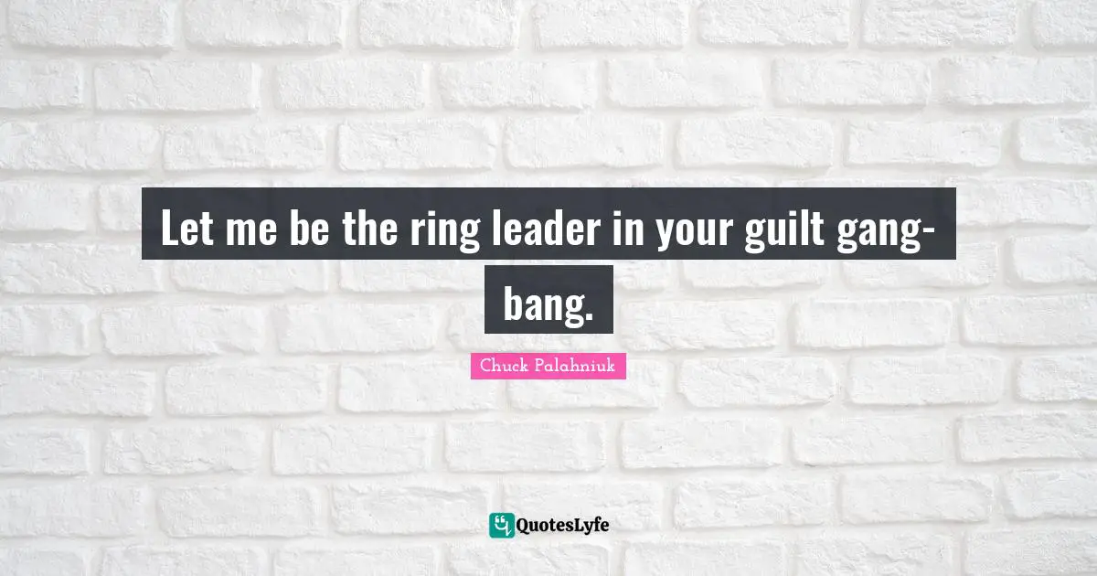 Let me be the ring leader in your guilt gang-bang.