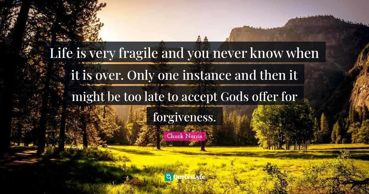 Chuck Norris Quotes: "Life is very fragile and you never know when it is over. Only one instance and then it might be too late to accept Gods offer for forgiveness."