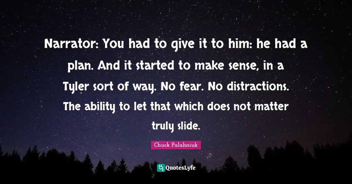 Narrator: You had to give it to him: he had a plan. And it started to make sense, in a Tyler sort of way. No fear. No distractions. The ability to let that which does not matter truly slide.