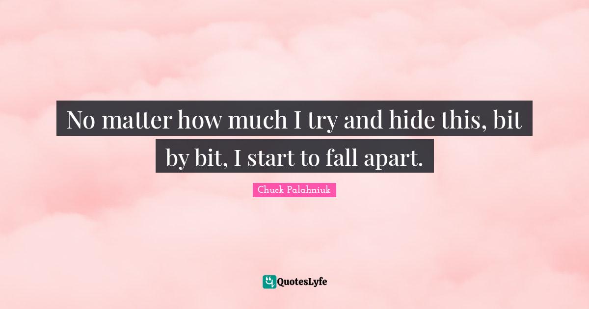 No mat­ter how much I try and hide this, bit by bit, I start to fall apart.