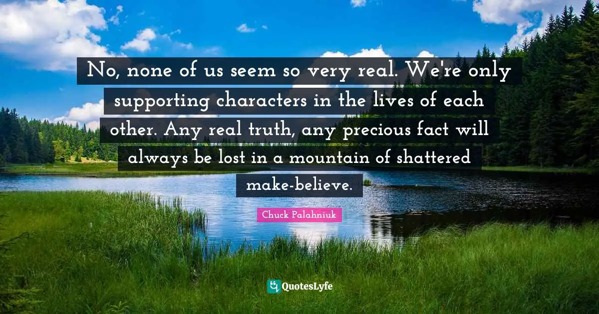 No, none of us seem so very real. We're only supporting characters in the lives of each other. Any real truth, any precious fact will always be lost in a mountain of shattered make-believe.